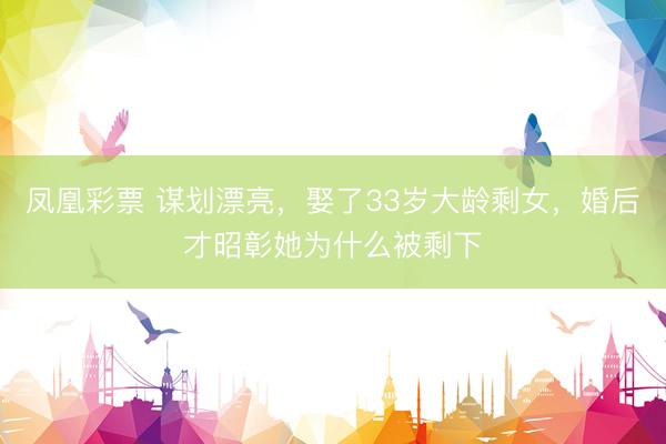 凤凰彩票 谋划漂亮，娶了33岁大龄剩女，婚后才昭彰她为什么被剩下