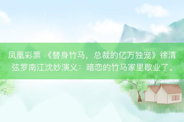 凤凰彩票 《替身竹马，总裁的亿万独宠》徐清弦罗南江沈妙演义：暗恋的竹马家里歇业了。
