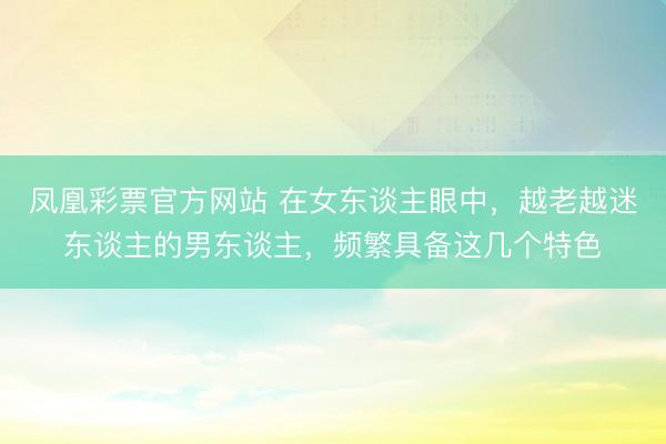 凤凰彩票官方网站 在女东谈主眼中，越老越迷东谈主的男东谈主，频繁具备这几个特色