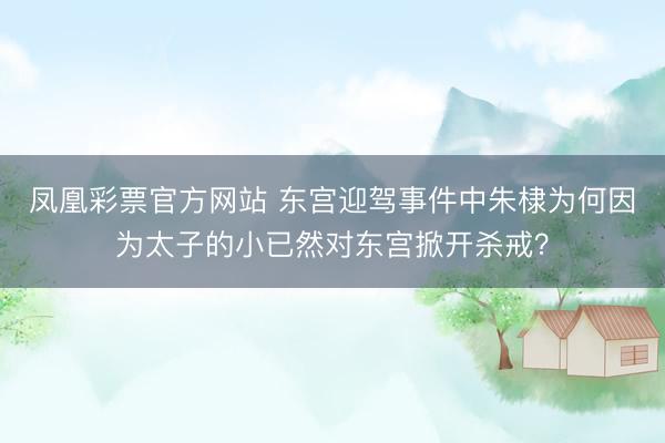 凤凰彩票官方网站 东宫迎驾事件中朱棣为何因为太子的小已然对东宫掀开杀戒？