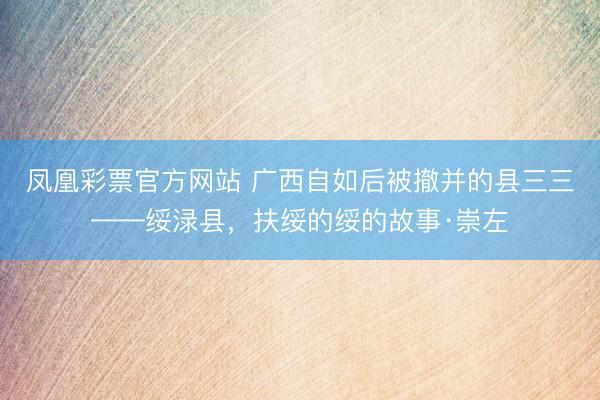 凤凰彩票官方网站 广西自如后被撤并的县三三——绥渌县，扶绥的绥的故事·崇左