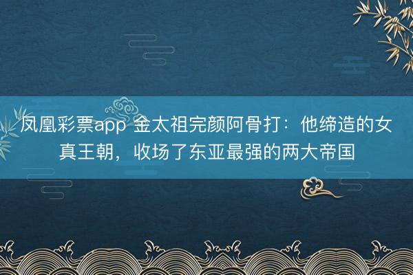 凤凰彩票app 金太祖完颜阿骨打：他缔造的女真王朝，收场了东亚最强的两大帝国