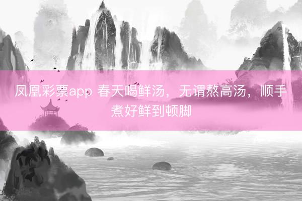 凤凰彩票app 春天喝鲜汤，无谓熬高汤，顺手煮好鲜到顿脚