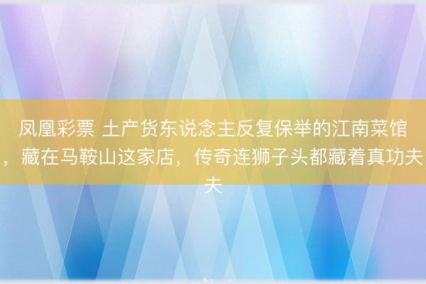 凤凰彩票 土产货东说念主反复保举的江南菜馆，藏在马鞍山这家店，传奇连狮子头都藏着真功夫