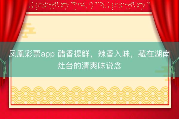 凤凰彩票app 醋香提鲜，辣香入味，藏在湖南灶台的清爽味说念