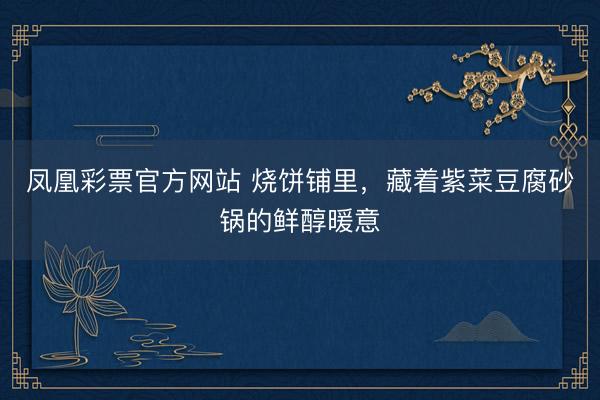 凤凰彩票官方网站 烧饼铺里，藏着紫菜豆腐砂锅的鲜醇暖意