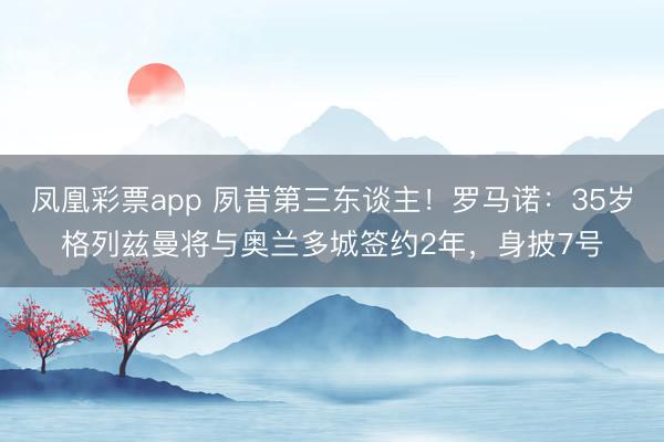 凤凰彩票app 夙昔第三东谈主！罗马诺：35岁格列兹曼将与奥兰多城签约2年，身披7号