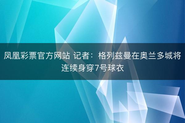 凤凰彩票官方网站 记者：格列兹曼在奥兰多城将连续身穿7号球衣