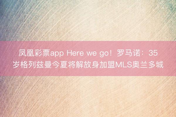 凤凰彩票app Here we go！罗马诺：35岁格列兹曼今夏将解放身加盟MLS奥兰多城