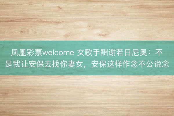 凤凰彩票welcome 女歌手酬谢若日尼奥：不是我让安保去找你妻女，安保这样作念不公说念