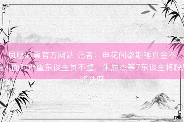 凤凰彩票官方网站 记者：申花间歇期锤真金不怕火面对严重东谈主员不整，朱辰杰等7东谈主将缺席