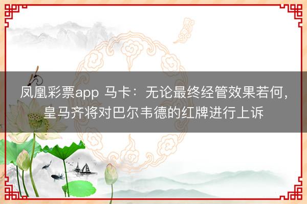 凤凰彩票app 马卡：无论最终经管效果若何，皇马齐将对巴尔韦德的红牌进行上诉