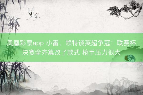凤凰彩票app 小雷、赖特谈英超争冠：联赛杯决赛全齐篡改了款式 枪手压力很大