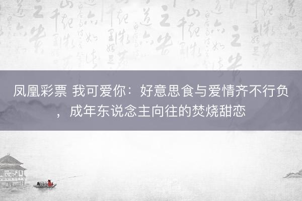 凤凰彩票 我可爱你：好意思食与爱情齐不行负，成年东说念主向往的焚烧甜恋