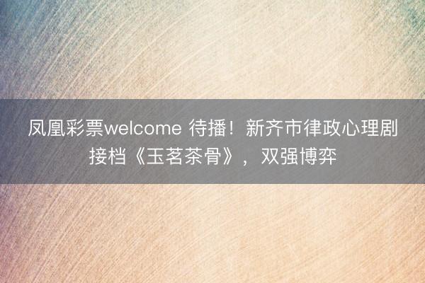凤凰彩票welcome 待播！新齐市律政心理剧接档《玉茗茶骨》，双强博弈