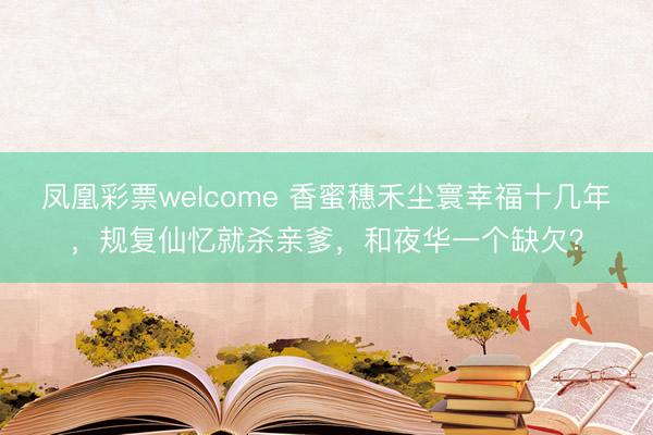 凤凰彩票welcome 香蜜穗禾尘寰幸福十几年，规复仙忆就杀亲爹，和夜华一个缺欠？