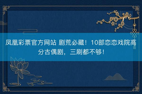 凤凰彩票官方网站 剧荒必藏！10部恋恋戏院高分古偶剧，三刷都不够！