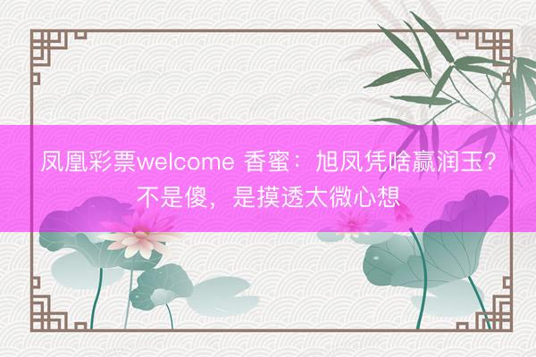凤凰彩票welcome 香蜜：旭凤凭啥赢润玉？不是傻，是摸透太微心想
