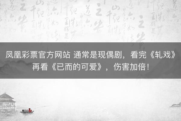 凤凰彩票官方网站 通常是现偶剧，看完《轧戏》再看《已而的可爱》，伤害加倍！