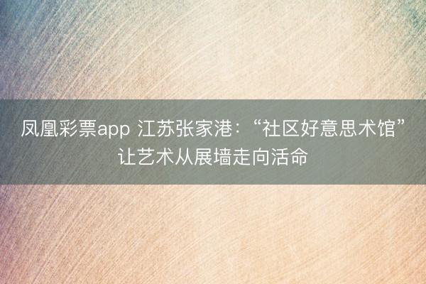 凤凰彩票app 江苏张家港：“社区好意思术馆”让艺术从展墙走向活命