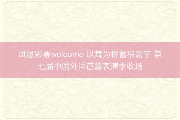 凤凰彩票welcome 以舞为桥蓄积寰宇 第七届中国外洋芭蕾表演季收场