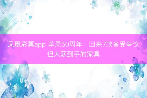 凤凰彩票app 苹果50周年：回来7款备受争议但大获到手的家具
