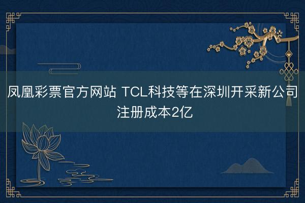 凤凰彩票官方网站 TCL科技等在深圳开采新公司 注册成本2亿