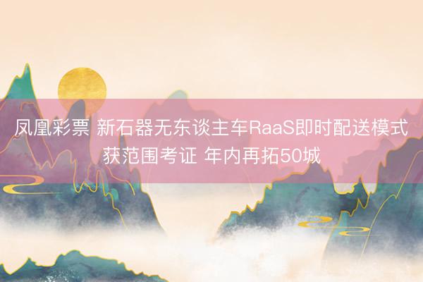 凤凰彩票 新石器无东谈主车RaaS即时配送模式获范围考证 年内再拓50城