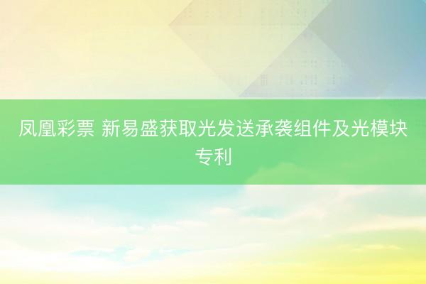 凤凰彩票 新易盛获取光发送承袭组件及光模块专利
