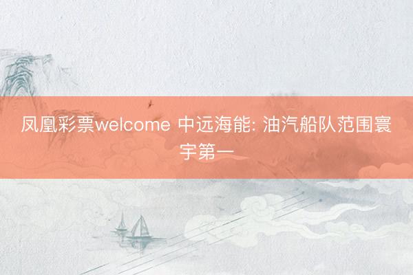 凤凰彩票welcome 中远海能: 油汽船队范围寰宇第一