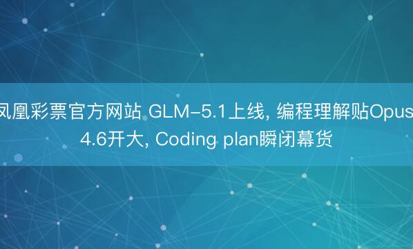凤凰彩票官方网站 GLM-5.1上线, 编程理解贴Opus 4.6开大, Coding plan瞬闭幕货