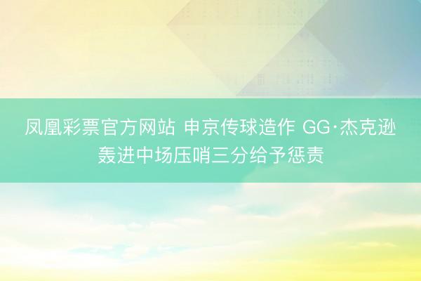 凤凰彩票官方网站 申京传球造作 GG·杰克逊轰进中场压哨三分给予惩责