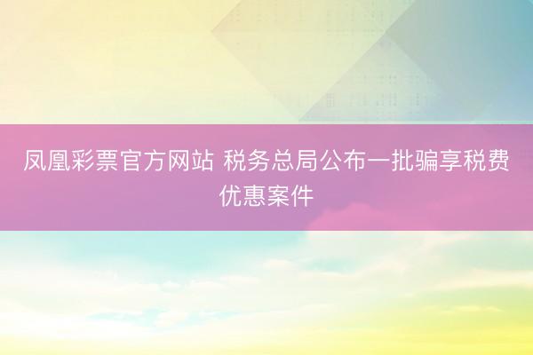 凤凰彩票官方网站 税务总局公布一批骗享税费优惠案件