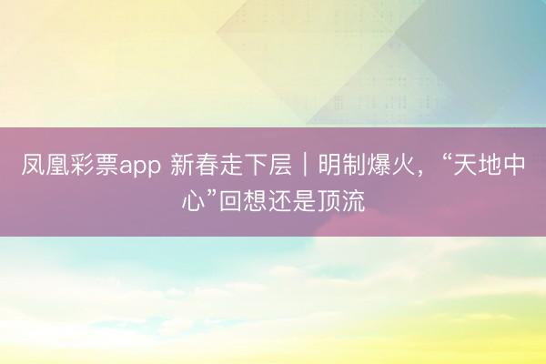 凤凰彩票app 新春走下层｜明制爆火，“天地中心”回想还是顶流