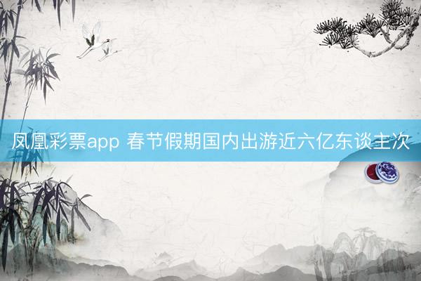 凤凰彩票app 春节假期国内出游近六亿东谈主次
