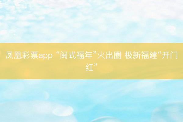 凤凰彩票app “闽式福年”火出圈 极新福建“开门红”