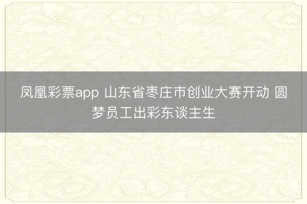 凤凰彩票app 山东省枣庄市创业大赛开动 圆梦员工出彩东谈主生