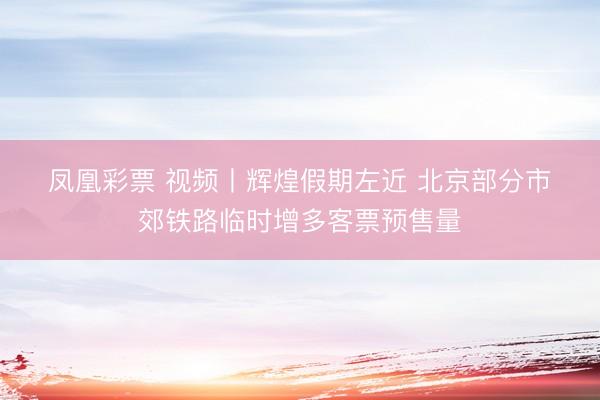 凤凰彩票 视频丨辉煌假期左近 北京部分市郊铁路临时增多客票预售量