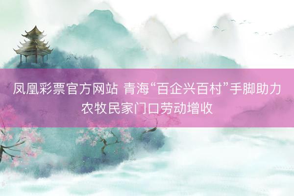 凤凰彩票官方网站 青海“百企兴百村”手脚助力农牧民家门口劳动增收