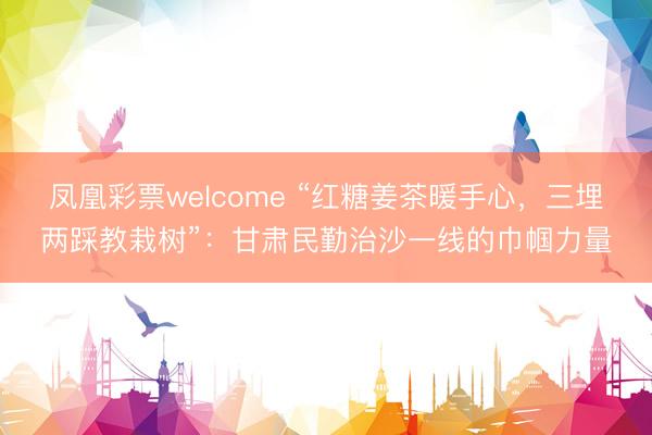 凤凰彩票welcome “红糖姜茶暖手心，三埋两踩教栽树”：甘肃民勤治沙一线的巾帼力量