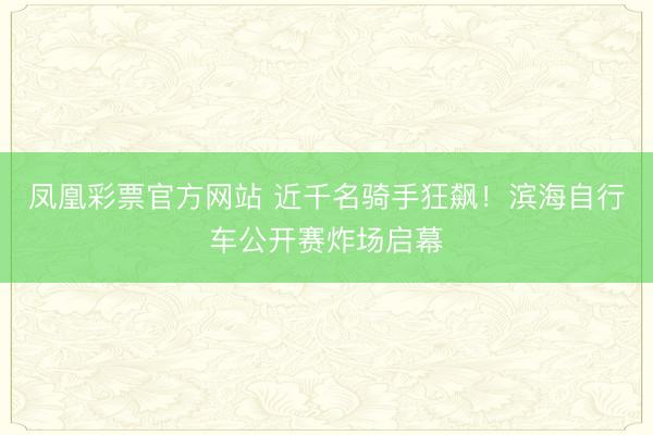 凤凰彩票官方网站 近千名骑手狂飙！滨海自行车公开赛炸场启幕