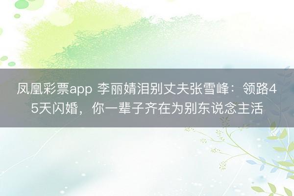 凤凰彩票app 李丽婧泪别丈夫张雪峰：领路45天闪婚，你一辈子齐在为别东说念主活