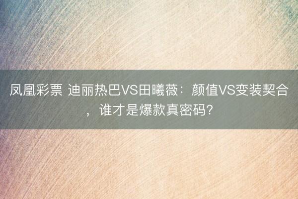 凤凰彩票 迪丽热巴VS田曦薇：颜值VS变装契合，谁才是爆款真密码?