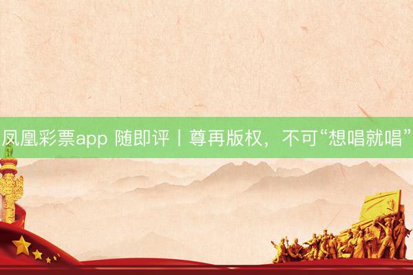 凤凰彩票app 随即评丨尊再版权，不可“想唱就唱”