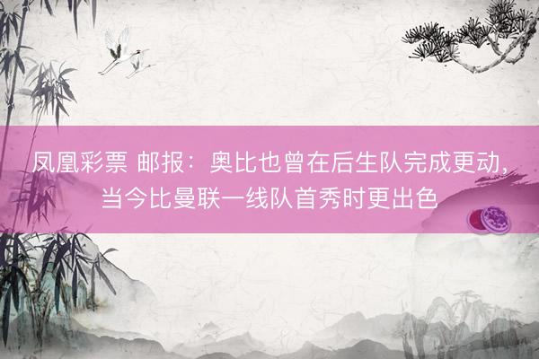 凤凰彩票 邮报：奥比也曾在后生队完成更动，当今比曼联一线队首秀时更出色