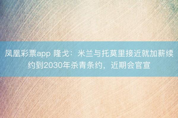 凤凰彩票app 隆戈：米兰与托莫里接近就加薪续约到2030年杀青条约，近期会官宣