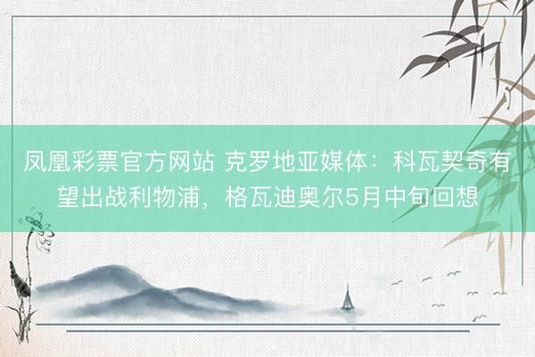 凤凰彩票官方网站 克罗地亚媒体：科瓦契奇有望出战利物浦，格瓦迪奥尔5月中旬回想