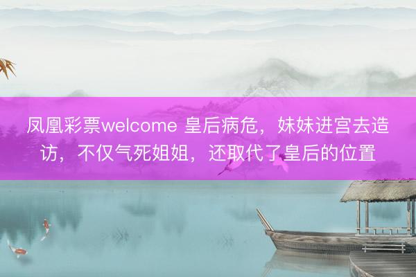 凤凰彩票welcome 皇后病危，妹妹进宫去造访，不仅气死姐姐，还取代了皇后的位置
