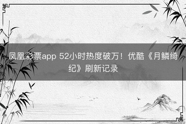 凤凰彩票app 52小时热度破万!优酷《月鳞绮纪》刷新记录