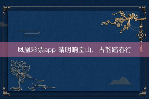 凤凰彩票app 晴明响堂山，古韵踏春行